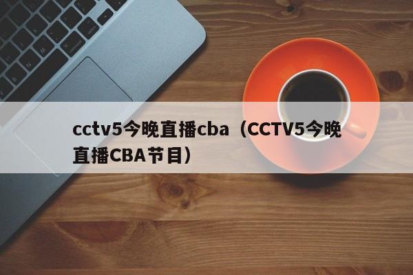 cctv5今晚直播cba（CCTV5今晚直播CBA节目）