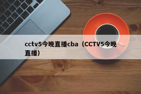 cctv5今晚直播cba（CCTV5今晚直播）